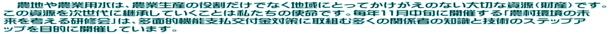 　農地や農業用水は、農業生産の役割だけでなく地域にとってかけがえのない大切な資源（財産）です。 この資源を次世代に継承していくことは私たちの使命です。毎年11月中旬に開催する「農村環境の未 来を考える研修会」は、多面的機能支払交付金対策に取組む多くの関係者の知識と技術のステップア ップを目的に開催しています。