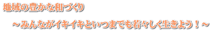 地域の豊かな和づくり  　～みんながイキイキといつまでも若々しく生きよう！～